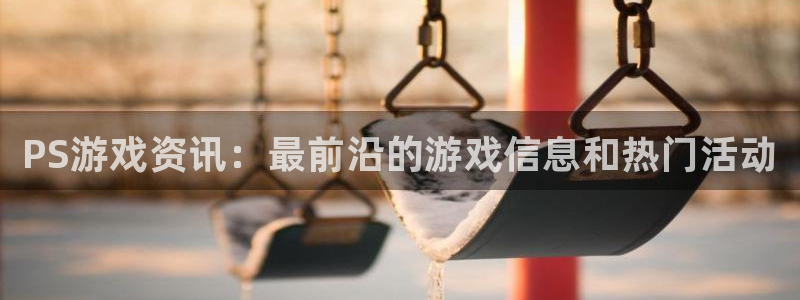 蓝冠娱乐平台注册：PS游戏资讯：最前沿的游戏信息和热门活动